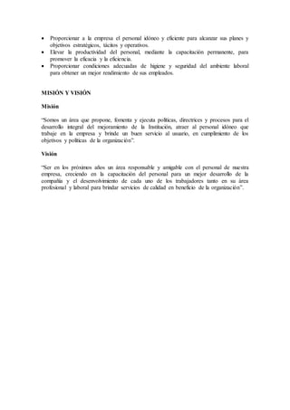  Proporcionar a la empresa el personal idóneo y eficiente para alcanzar sus planes y
objetivos estratégicos, tácitos y operativos.
 Elevar la productividad del personal, mediante la capacitación permanente, para
promover la eficacia y la eficiencia.
 Proporcionar condiciones adecuadas de higiene y seguridad del ambiente laboral
para obtener un mejor rendimiento de sus empleados.
MISIÓN Y VISIÓN
Misión
“Somos un área que propone, fomenta y ejecuta políticas, directrices y procesos para el
desarrollo integral del mejoramiento de la Institución, atraer al personal idóneo que
trabaje en la empresa y brinde un buen servicio al usuario, en cumplimiento de los
objetivos y políticas de la organización”.
Visión
“Ser en los próximos años un área responsable y amigable con el personal de nuestra
empresa, creciendo en la capacitación del personal para un mejor desarrollo de la
compañía y el desenvolvimiento de cada uno de los trabajadores tanto en su área
profesional y laboral para brindar servicios de calidad en beneficio de la organización”.
 