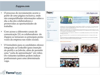 Zappos.com

•   O processo de recrutamento ocorre a
    partir de uma página exclusiva, onde
    são compartilhadas informações sobre o
    dia a dia dos colaboradores e
    promovidas as oportunidades de
    trabalho.

•   Com acesso a diferentes canais de
    comunicação 2.0, os colaboradores da
    Zappos se tornaram os principais porta-
    vozes da empresa nas redes sociais.

•   O formulário para os candidatos oferece
    integração ao LinkedIn (para inserção
    do perfil) e ao Jobvite, além de permitir
    uma “carta de apresentação” em vídeo.
    Os visitantes também podem indicar
    profissionais para uma determinada
    vaga.
 