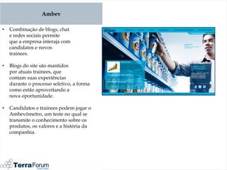 Ambev

•   Combinação de blogs, chat
    e redes sociais permite
    que a empresa interaja com
    candidatos e novos
    trainees.

•   Blogs do site são mantidos
    por atuais trainees, que
    contam suas experiências
    durante o processo seletivo, a forma
    como estão aproveitando a
    nova oportunidade.

•   Candidatos e trainees podem jogar o
    Ambevômetro, um teste no qual se
    transmite o conhecimento sobre os
    produtos, os valores e a história da
    companhia.
 