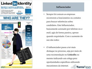 Influenciador


•   Sempre foi comum as empresas
    recorrerem a funcionários ou contatos
    para buscar referências sobre
    candidatos. Este Influenciador,
    basicamente acionado por telefone ou e-
    mail, agia de forma passiva, apenas
    quando requisitado. Com o aumento do
    uso das redes:


•   O influenciador passa a ter mais
    destaque no processo, seja por meio de
    uma recomendação no LinkedIn ou
    mesmo indicando um colega para
    oportunidades específicas utilizando
    mecanismos da internet.
 