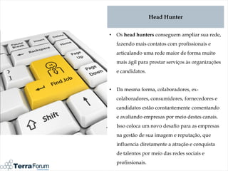 Head Hunter


•   Os head hunters conseguem ampliar sua rede,
    fazendo mais contatos com profissionais e
    articulando uma rede maior de forma muito
    mais ágil para prestar serviços às organizações
    e candidatos.


•   Da mesma forma, colaboradores, ex-
    colaboradores, consumidores, fornecedores e
    candidatos estão constantemente comentando
    e avaliando empresas por meio destes canais.
    Isso coloca um novo desafio para as empresas
    na gestão de sua imagem e reputação, que
    influencia diretamente a atração e conquista
    de talentos por meio das redes sociais e
    profissionais.
 