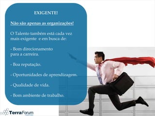 EXIGENTE!

Não são apenas as organizações!

O Talento também está cada vez
mais exigente e em busca de:

- Bom direcionamento
para a carreira.

- Boa reputação.

- Oportunidades de aprendizagem.

- Qualidade de vida.

- Bom ambiente de trabalho.
 