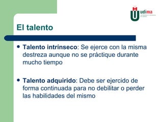 El talento Talento intrínseco : Se ejerce con la misma destreza aunque no se práctique durante mucho tiempo Talento adquirido : Debe ser ejercido de forma continuada para no debilitar o perder las habilidades del mismo 