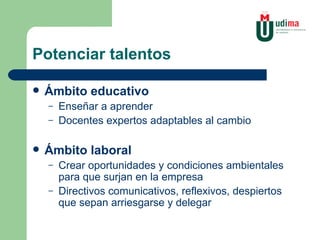 Potenciar talentos Ámbito educativo Enseñar a aprender Docentes expertos adaptables al cambio Ámbito laboral Crear oportunidades y condiciones ambientales para que surjan en la empresa Directivos comunicativos, reflexivos, despiertos que sepan arriesgarse y delegar 