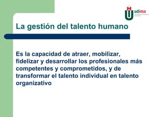 La gestión del talento humano Es la capacidad de atraer, mobilizar, fidelizar y desarrollar los profesionales más competentes y comprometidos, y de transformar el talento individual en talento organizativo 