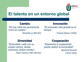 El talento en un entorno global Cambio “ No hay nada tan permanente como en cambio” Heráclito (c.500 AC) Diversidad “ Diversidad, cada uno su propio camino, tantas personas, tantas mentes” Publi Terenci (190-159 AC) Innovación “ El innovador más grande es el tiempo” Francis Bacon (1625) Cooperación “ Solamente la cooperación puede redimir la humanidad” Bertrand Russell (1872-1970) 