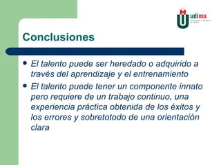 Conclusiones El talento puede ser heredado o adquirido a través del aprendizaje y el entrenamiento El talento puede tener un componente innato pero requiere de un trabajo continuo, una experiencia práctica obtenida de los éxitos y los errores y sobretotodo de una orientación clara 