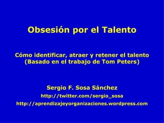 Cómo identificar, atraer y retener el talento (Basado en el trabajo de Tom Peters) Sergio F. Sosa Sánchez http://twitter.com/sergio_sosa http://aprendizajeyorganizaciones.wordpress.com Obsesión por el Talento 