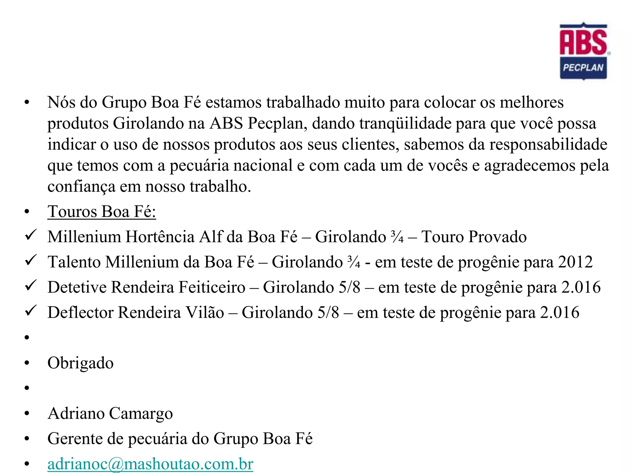 • Nós do Grupo Boa Fé estamos trabalhado muito para colocar os melhores
  produtos Girolando na ABS Pecplan, dando tranqüilidade para que você possa
  indicar o uso de nossos produtos aos seus clientes, sabemos da responsabilidade
  que temos com a pecuária nacional e com cada um de vocês e agradecemos pela
  confiança em nosso trabalho.
• Touros Boa Fé:
 Millenium Hortência Alf da Boa Fé – Girolando ¾ – Touro Provado
 Talento Millenium da Boa Fé – Girolando ¾ - em teste de progênie para 2012
 Detetive Rendeira Feiticeiro – Girolando 5/8 – em teste de progênie para 2.016
 Deflector Rendeira Vilão – Girolando 5/8 – em teste de progênie para 2.016
•
• Obrigado
•
• Adriano Camargo
• Gerente de pecuária do Grupo Boa Fé
• adrianoc@mashoutao.com.br
 