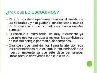 ¿POR QUÉ LO ESCOGIMOS?
 Ya que nos desempañamos bien en el ámbito de
  las naturales , y nos gustaría concientizar al mundo
  de hoy en día a que no maltraten mas a nuestro
  planeta.
 El reciclaje nuestro tema, es muy interesante ya
  que este nos va a ayudar a mejorar las condiciones
  en nuestro colegio por medio de campañas.
 Otra cosa que también nos llama la atención son
  las enfermedades que causan la contaminación de
  nuestro ambiente ya que este debe permanecer
  limpio porque convivimos todo el día en el.
 