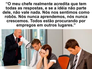 “O meu chefe realmente acredita que tem
todas as respostas, e se a idéia não parte
dele, não vale nada. Nós nos sentimos como
robôs. Nós nunca aprendemos, nós nunca
crescemos. Todos estão procurando por
empregos em outros lugares.”
 