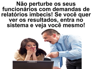 Não perturbe os seus
funcionários com demandas de
relatórios imbecis! Se você quer
ver os resultados, entra no
sistema e veja você mesmo!
 
