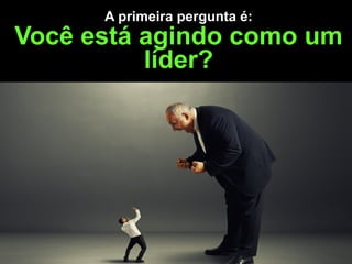 A primeira pergunta é:  
Você está agindo como um
líder?
 