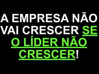 A EMPRESA NÃO
VAI CRESCER SE
O LÍDER NÃO
CRESCER!
 