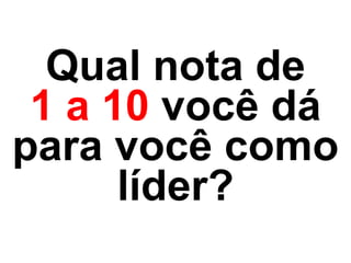 Qual nota de  
1 a 10 você dá
para você como
líder?
 