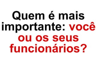 Quem é mais
importante: você
ou os seus
funcionários?
 