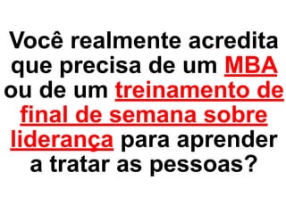 Você realmente acredita
que precisa de um MBA
ou de um treinamento de
final de semana sobre
liderança para aprender
a tratar as pessoas?
 