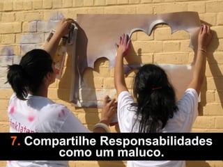 7. Compartilhe Responsabilidades
como um maluco.
 