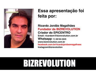 Essa apresentação foi
feita por: 
 
Ricardo Jordão Magalhães 
Fundador da BIZREVOLUTION 
Criador do EPICENTRO 
Email: ricardom@bizrevolution.com.br 
Whatsapp 11) 98182-3629 
www.bizrevolution.com.br 
facebook.com.br/ricardojordaomagalhaes 
Instagram/bizrevolution 
BIZREVOLUTION
 