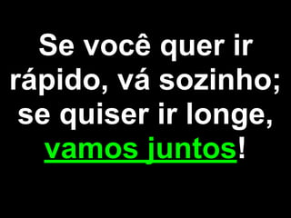 Se você quer ir
rápido, vá sozinho;
se quiser ir longe,
vamos juntos!
 
