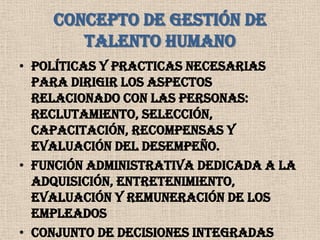 CONCEPTO DE GESTIÓN DE TALENTO HUMANOPolíticas y practicas necesarias para dirigir los aspectos relacionado con las personas: Reclutamiento, Selección, Capacitación, Recompensas y Evaluación del Desempeño.Función administrativa dedicada a la adquisición, entretenimiento, evaluación y remuneración de los empleadosConjunto de decisiones integradas sobre las relaciones de empleo que influyen en la productividad de los empleados y las organizaciones