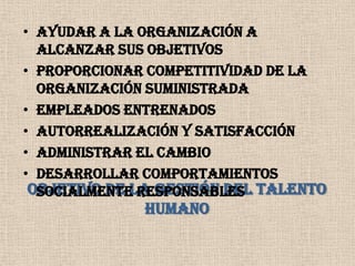Ayudar a la organización a alcanzar sus objetivosProporcionar competitividad de la organización suministradaEmpleados entrenadosAutorrealización y satisfacciónAdministrar el cambioDesarrollar comportamientos socialmente responsablesOBJETIVO DE LA GESTIÓN DEL TALENTO HUMANO