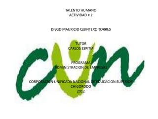 TALENTO HUMANO
                    ACTIVIDAD # 2


           DIEGO MAURICIO QUINTERO TORRES


                      TUTOR
                   CARLOS ESPITIA


                    PROGRAMA
            ADMINISTRACION DE EMPRESAS


CORPORACION UNIFICADA NACIONAL DE EDUCACION SUPERIOR
                    CHIGORODO
                        2012
 