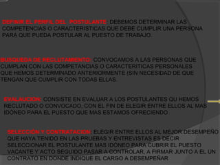 DEFINIR EL PERFIL DEL POSTULANTE: DEBEMOS DETERMINAR LAS
COMPETENCIAS O CARACTERISTICAS QUE DEBE CUMPLIR UNA PERSONA
PARA QUE PUEDA POSTULAR AL PUESTO DE TRABAJO.

BUSQUEDA DE RECLUTAMIENTO: CONVOCAMOS A LAS PERSONAS QUE
CUMPLAN CON LAS COMPETANCIAS O CARACTERITICAS PERSONALES
QUE HEMOS DETERMINADO ANTERIORMENTE (SIN NECESIDAD DE QUE
TENGAN QUE CUMPLIR CON TODAS ELLAS.
EVALAUCION: CONSISTE EN EVALUAR A LOS POSTULANTES QU HEMOS
RECLUTADO O CONVOCADO, CON EL FIN DE ELEGIR ENTRE ELLOS AL MAS
IDÓNEO PARA EL PUESTO QUE MAS ESTAMOS OFRECIENDO
SELECCIÓN Y CONTRATACION: ELEGIR ENTRE ELLOS AL MEJOR DESEMPEÑO
QUE HAYA TENIDO EN LAS PRUEBAS Y ENTREVISTAS ES DECIR
SELECCIONAR EL POSTULANTE MAS IDÓNEO PARA CUBRIR EL PUESTO
VACANTE Y ACTO SEGUIDO PASAR A CONTROLAR, A FIRMAR JUNTO A EL UN
CONTRATO EN DONDE INDIQUE EL CARGO A DESEMPEÑAR

 
