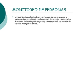MONITOREO DE PERSONAS Al igual se siguen haciendo un monitoreos, donde se vea que la persona sigue cumpliendo con las normas de trabajo, con todas las funciones de los cargos otorgados y con respecto a sus normas de valores y conjuntos éticos.  