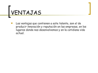 VENTAJAS Las ventajas que contienen a este talento, son el de producir innovación y reputación en las empresas, en los lugares donde nos desenvolvemos y en la cotidiana vida actual. 