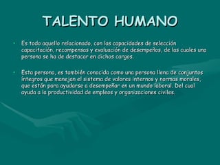 TALENTO HUMANO Es todo aquello relacionado, con las capacidades de selección capacitación, recompensas y evaluación de desempeños, de las cuales una persona se ha de destacar en dichos cargos. Esta persona, es también conocida como una persona llena de conjuntos íntegros que manejan el sistema de valores internos y normas morales, que están para ayudarse a desempeñar en un mundo laboral. Del cual ayuda a la productividad de empleos y organizaciones civiles. 