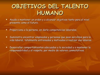 OBJETIVOS DEL TALENTO HUMANO Ayuda a mantener un orden y a alcanzar objetivos tanto para el nivel presente como el futuro. Proporciona a la persona, en darle competencias laborales. Suministra encontrar empleados y personas que sean servibles para la vida laboral, totalmente entrenados y motivados a realizar sus labores. Desarrollar comportamientos adecuados a la sociedad y a mantener la responsabilidad y el respeto, por medio de valores conmutativos. 