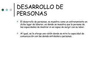 DESARROLLO DE PERSONAS El desarrollo de personas, se muestra como un entrenamiento en dicho lugar de laborar, es donde se muestra que la persona da las capacidades de mostrar si es capaz de surgir con su labor. Al igual, se le otorga una visión donde se mira la capacidad de comunicación con las demás entidades o personas. 