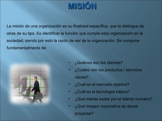 MISIÓN La misión de una organización es su finalidad específica, que la distingue de otras de su tipo. Es identificar la función que cumple esta organización en la sociedad; siendo por esto la razón de ser de la organización. Se compone fundamentalmente de: ¿ Quiénes   son los clientes? ¿Cuáles son los productos / servicios claves?  ¿Cuál es el mercado objetivo?  ¿Cuál es la tecnología básica?  ¿Qué interés existe por el talento humano?  ¿Qué imagen corporativa se desea proyectar? 