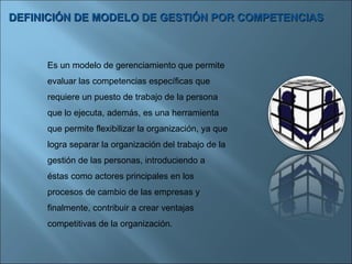 DEFINICIÓN DE MODELO DE GESTIÓN POR COMPETENCIAS Es un modelo de gerenciamiento que permite evaluar las competencias específicas que requiere un puesto de trabajo de la persona que lo ejecuta, además, es una herramienta que permite flexibilizar la organización, ya que logra separar la organización del trabajo de la gestión de las personas, introduciendo a éstas como actores principales en los procesos de cambio de las empresas y finalmente, contribuir a crear ventajas competitivas de la organización. 