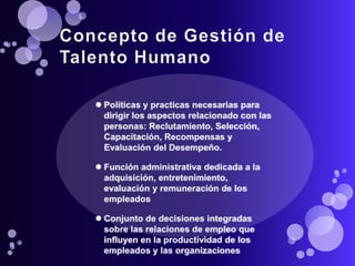 Concepto de Gestión de Talento HumanoPolíticas y practicas necesarias para dirigir los aspectos relacionado con las personas: Reclutamiento, Selección, Capacitación, Recompensas y Evaluación del Desempeño.Función administrativa dedicada a la adquisición, entretenimiento, evaluación y remuneración de los empleadosConjunto de decisiones integradas sobre las relaciones de empleo que influyen en la productividad de los empleados y las organizaciones