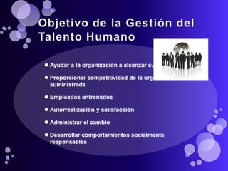 Objetivo de la Gestión del Talento HumanoAyudar a la organización a alcanzar sus objetivosProporcionar competitividad de la organización suministradaEmpleados entrenadosAutorrealización y satisfacciónAdministrar el cambioDesarrollar comportamientos socialmente responsables