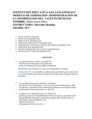 INSTITUCION EDUCATIVA SAN LUIS GONZAGA
MODULO DE FORMACION ADMINISTRACION DE
LA INFORMACION DEL TALENTO HUMANO
NOMBRE: Diana Eloisa Mesa.
INSTRUCTORA: Mercedes Rendón
GRADO: 10º3
1. En que consiste la seguridad
2. Historia de la seguridad social
3. Objetivos de la seguridad social
4. Ámbito de la aplicación de la seguridad social
5. Organizaciones , estructuras y funciones del sistema de seguridad social
6. Subsistemas de la seguridad social
7. Principios fundamentales del sistema de seguridad social
8. Observaciones al sistema de seguridad social
SOLUCION
1. La seguridad social se refiere a un campo de
bienestar social relacionado con la protección
social a la cobertura de las necesidades socialmente
Reconocida, como la pobreza, la vejes, las discapacidades, la familia.
La Seguridad Social es entendida y aceptada como un derecho que le asiste a toda
persona de acceder, por lo menos a una protección básica para satisfacer estados de
necesidad.
2. La seguridad social nace en Alemania , en la época
Del canciller Otto Von Bismark , con la ley de seguro de enfermedad en 1883.
La expresión “seguridad social“se pluraliza por primera vez en Estados Unidos
concretamente en la social security, act. De 1935
3. El objetivo de la seguridad social es la velar por las
personas que esta en la imposibilidad de obtener un ingreso, o que debe asumir
responsabilidades financieras esepcionales, puedan seguir satisfaciendo sus
necesidades, proporcionándoles, a tal:
-Recursos Financieros
-Determinados Vienes o Servicios
 