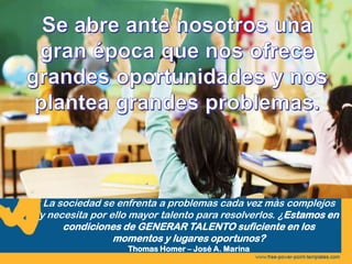 La sociedad se enfrenta a problemas cada vez más complejos
y necesita por ello mayor talento para resolverlos. ¿Estamos en
condiciones de GENERAR TALENTO suficiente en los
momentos y lugares oportunos?
Thomas Homer – José A. Marina
 