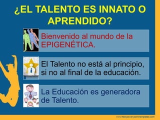 ¿EL TALENTO ES INNATO O
APRENDIDO?
Bienvenido al mundo de la
EPIGENÉTICA.
El Talento no está al principio,
si no al final de la educación.
La Educación es generadora
de Talento.
 