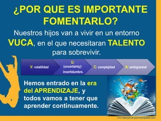 ¿POR QUE ES IMPORTANTE
FOMENTARLO?
Nuestros hijos van a vivir en un entorno
VUCA, en el que necesitaran TALENTO
para sobrevivir.
V: volatilidad
U:
(uncertainty):
incertidumbre.
C: complejidad A: ambigüedad
Hemos entrado en la era
del APRENDIZAJE, y
todos vamos a tener que
aprender continuamente.
 