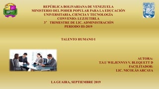 REPÚBLICA BOLIVARIANA DE VENEZUELA
MINISTERIO DEL PODER POPULAR PARA LA EDUCACIÓN
UNIVERSITARIA, CIENCIA Y TECNOLOGÍA
CONVENIO: LUZ/IUTIRLA
3° TRIMESTRE DE LIC. ADMINISTRACIÓN
PERIODO III-2019
AUTORA:
T.S.U WILJENNYS V. BLEQUETT D
FACILITADOR:
LIC. NICOLÁS ARCAYA
LA GUAIRA, SEPTIEMBRE 2019
TALENTO HUMANO I
 
