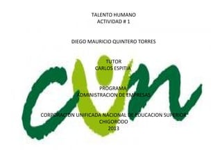 TALENTO HUMANO
                    ACTIVIDAD # 1


          DIEGO MAURICIO QUINTERO TORRES


                       TUTOR
                   CARLOS ESPITIA


                    PROGRAMA
            ADMINISTRACION DE EMPRESAS


CORPORACION UNIFICADA NACIONAL DE EDUCACION SUPERIOR
                    CHIGORODO
                        2013
 