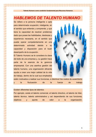 Talento Humano como condición fundamental para Recursos Humanos
6
HABLEMOS DE TALENTO HUMANO
Se refiere a la persona inteligente o apta
para determinada ocupación; inteligente, en
el sentido que entiende y comprende, y que
tiene la capacidad de resolver problemas
dado que posee las habilidades, destrezas y
experiencia necesaria, en el sentido que
puede operar competentemente en una
determinada actividad debido a su
capacidad y disposición para el buen
desempeño de la ocupación.
El Talento Humano se le considera la clave
del éxito de una empresa y, su gestión hace
parte de la esencia de la gerencia
empresarial. Con una asertiva gestión del
talento humano, una organización eficiente
ayuda a crear una mejor calidad de la vida
de trabajo, dentro de la cual sus empleados
estén motivados a realizar sus funciones, a disminuir los costos de ausentismo
y la fluctuación de la fuerza de trabajo
Existen diferentes tipos de talentos:
Por ejemplo, existe el talento comercial, el talento directivo, el talento de líder,
talento técnico, talento administrativo y así dependiendo de sus funciones,
objetivos y aporte de valor a la organización.
 
