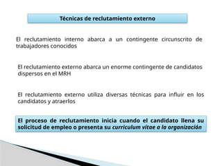 Técnicas de reclutamiento externo
El reclutamiento interno abarca a un contingente circunscrito de
trabajadores conocidos
El reclutamiento externo abarca un enorme contingente de candidatos
dispersos en el MRH
El reclutamiento externo utiliza diversas técnicas para influir en los
candidatos y atraerlos
El proceso de reclutamiento inicia cuando el candidato llena su
solicitud de empleo o presenta su curriculum vitae a la organización
 