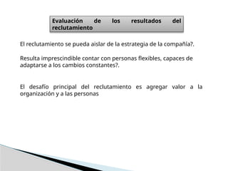 Evaluación de los resultados del
reclutamiento
El reclutamiento se pueda aislar de la estrategia de la compañía?.
Resulta imprescindible contar con personas flexibles, capaces de
adaptarse a los cambios constantes?.
El desafío principal del reclutamiento es agregar valor a la
organización y a las personas
 