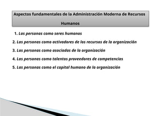 Aspectos fundamentales de la Administración Moderna de Recursos
Humanos
1. Las personas como seres humanos
2. Las personas como activadores de los recursos de la organización
3. Las personas como asociadas de la organización
4. Las personas como talentos proveedores de competencias
5. Las personas como el capital humano de la organización
 