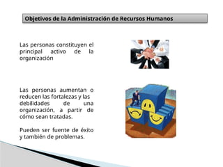 Objetivos de la Administración de Recursos Humanos
Las personas constituyen el
principal activo de la
organización
Las personas aumentan o
reducen las fortalezas y las
debilidades de una
organización, a partir de
cómo sean tratadas.
Pueden ser fuente de éxito
y también de problemas.
 