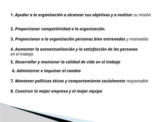 1. Ayudar a la organización a alcanzar sus objetivos y a realizar su misión
2. Proporcionar competitividad a la organización.
3. Proporcionar a la organización personas bien entrenadas y motivadas
4. Aumentar la autoactualización y la satisfacción de las personas
en el trabajo
5. Desarrollar y mantener la calidad de vida en el trabajo
6. Administrar e impulsar el cambio
7. Mantener políticas éticas y comportamiento socialmente responsable
8. Construir la mejor empresa y el mejor equipo
 