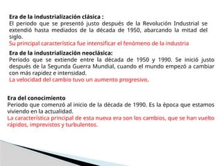 Era de la industrialización clásica :
El periodo que se presentó justo después de la Revolución Industrial se
extendió hasta mediados de la década de 1950, abarcando la mitad del
siglo.
Su principal característica fue intensificar el fenómeno de la industria
Era de la industrialización neoclásica:
Periodo que se extiende entre la década de 1950 y 1990. Se inició justo
después de la Segunda Guerra Mundial, cuando el mundo empezó a cambiar
con más rapidez e intensidad.
La velocidad del cambio tuvo un aumento progresivo.
Era del conocimiento
Periodo que comenzó al inicio de la década de 1990. Es la época que estamos
viviendo en la actualidad.
La característica principal de esta nueva era son los cambios, que se han vuelto
rápidos, imprevistos y turbulentos.
 